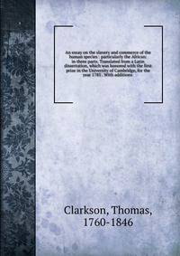 An essay on the slavery and commerce of the human species : particularly the African: in three parts. Translated from a Latin dissertation, which was honored with the first prize in the University of Cambridge, for the year 1785 . With additions .