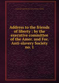 Address to the friends of liberty : by the executive committee of the Amer. and For. Anti-slavery Society. no. 1