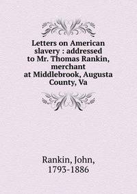 Letters on American slavery : addressed to Mr. Thomas Rankin, merchant at Middlebrook, Augusta County, Va.
