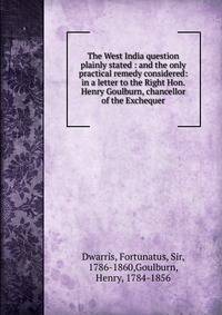 The West India question plainly stated : and the only practical remedy considered: in a letter to the Right Hon. Henry Goulburn, chancellor of the Exchequer