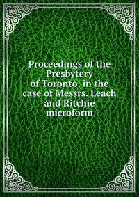 Proceedings of the Presbytery of Toronto, in the case of Messrs. Leach and Ritchie microform