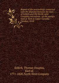 Report of the proceedings connected with the disputes between the Earl of Selkirk and the North-west Company microform : at the assizes held at York in Upper Canada, October, 1818