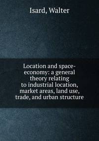 Location and space-economy: a general theory relating to industrial location, market areas, land use, trade, and urban structure
