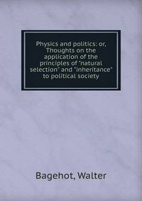 Physics and politics: or, Thoughts on the application of the principles of "natural selection" and "inheritance" to political society