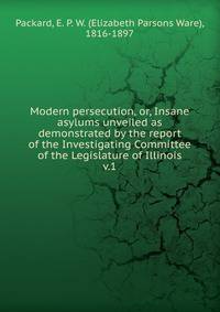 Modern persecution, or, Insane asylums unveiled as demonstrated by the report of the Investigating Committee of the Legislature of Illinois. v.1