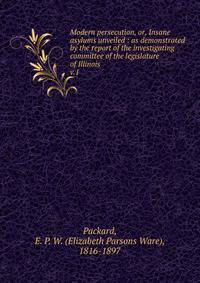Modern persecution, or, Insane asylums unveiled : as demonstrated by the report of the investigating committee of the legislature of Illinois. v.1