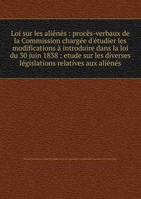 Loi sur les ali?n?s : proc?s-verbaux de la Commission charg?e d'?tudier les modifications ? introduire dans la loi du 30 juin 1838 : etude sur les diverses l?gislations relatives aux ali?n?s