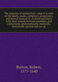 The anatomy of melancholy : what it is, with all the kinds, causes, symptons, prognostics, and several cures of it : in three partitions with their several sections, members, and subsections, philosophically, medically, historically opened and cut up