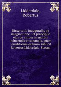 Dissertatio inauguralis, de imaginatione : et praecipue ejus de viribus in morbis inducendis et sanandis, quam . eruditorum examini subjicit Robertus Lidderdale, Scotus