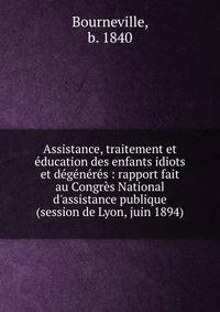 Assistance, traitement et ?ducation des enfants idiots et d?g?n?r?s : rapport fait au Congr?s National d'assistance publique (session de Lyon, juin 1894)