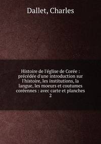 Histoire de l'?glise de Cor?e : pr?c?d?e d'une introduction sur l'histoire, les institutions, la langue, les moeurs et coutumes cor?ennes : avec carte et planches