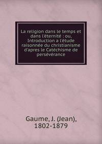 La religion dans le temps et dans l'?ternit? : ou, Introduction a l'?tude raisonn?e du christianisme d'apres le Cat?chisme de pers?v?rance