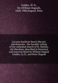 Lacunar basilicae Sancti Macarii, aberdonensis : the heraldic ceiling of the cathedral church of St. Machar, old Aberdeen, described in historical and armorial detail by William Duguid Geddes, LL.D., and Peter Duguid