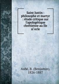 Saint Justin : philosophe et martyr : ?tude critique sur l'apolog?tique chr?tienne au IIe si`ecle