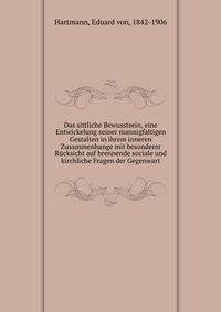 Das sittliche Bewusstsein, eine Entwickelung seiner mannigfaltigen Gestalten in ihrem inneren Zusammenhange mit besonderer Rucksicht auf brennende sociale und kirchliche Fragen der Gegenwart