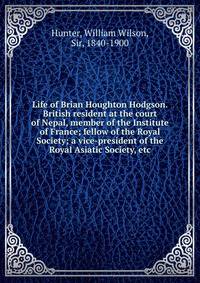 Life of Brian Houghton Hodgson. British resident at the court of Nepal, member of the Institute of France; fellow of the Royal Society; a vice-president of the Royal Asiatic Society, etc