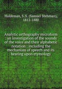 Analytic orthography microform : an investigation of the sounds of the voice and their alphabetic notation : including the mechanism of speech and its bearing upon etymology