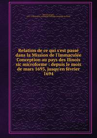Relation de ce qui s'est pass? dans la Mission de l'Immacul?e Conception au pays des Ilinois sic microforme : depuis le mois de mars 1693, jusqu'en f?vrier 1694