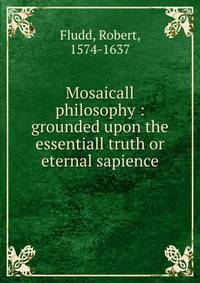 Mosaicall philosophy : grounded upon the essentiall truth or eternal sapience