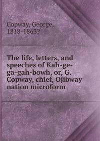 The life, letters, and speeches of Kah-ge-ga-gah-bowh, or, G. Copway, chief, Ojibway nation microform