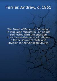 The Tower of Babel, or, Confusion in language microform : on points connected with the question of civil establishments of religion, a fertile source of strife and division in the Christian Church