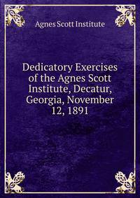 Dedicatory Exercises of the Agnes Scott Institute, Decatur, Georgia, November 12, 1891