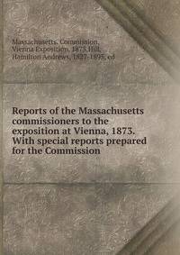 Reports of the Massachusetts commissioners to the exposition at Vienna, 1873. With special reports prepared for the Commission