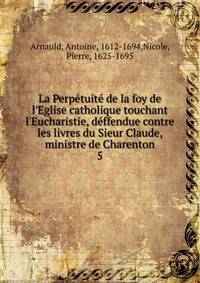 La Perp?tuit? de la foy de l'Eglise catholique touchant l'Eucharistie, d?ffendue contre les livres du Sieur Claude, ministre de Charenton