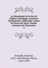 La Perp?tuit? de la foy de l'Eglise catholique touchant l'Eucharistie, d?ffendue contre les livres du Sieur Claude, ministre de Charenton