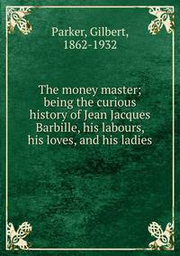The money master; being the curious history of Jean Jacques Barbille, his labours, his loves, and his ladies