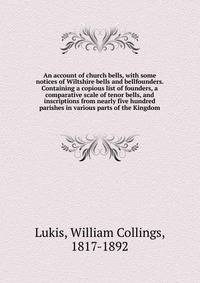 An account of church bells, with some notices of Wiltshire bells and bellfounders. Containing a copious list of founders, a comparative scale of tenor bells, and inscriptions from nearly five hundred parishes in various parts of the Kingdom