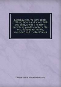 Catalogue no. 96 : dry goods, clothing, boots and shoes, hats and caps, ladies' and gents' furnishing goods, crockery, etc., etc., bought at sheriffs', receivers', and trustees' sales.
