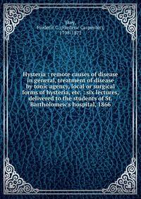 Hysteria : remote causes of disease in general, treatment of disease by tonic agency, local or surgical forms of hysteria, etc. : six lectures, delivered to the students of St. Bartholomew's hospital, 1866