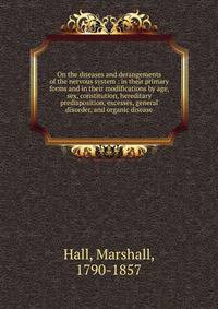 On the diseases and derangements of the nervous system : in their primary forms and in their modifications by age, sex, constitution, hereditary predisposition, excesses, general disorder, and organic disease