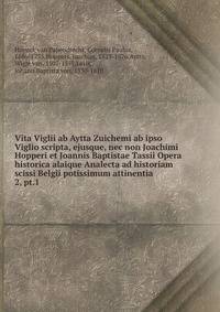 Vita Viglii ab Aytta Zuichemi ab ipso Viglio scripta, ejusque, nec non Joachimi Hopperi et Joannis Baptistae Tassii Opera historica alaique Analecta ad historiam scissi Belgii potissimum attinentia. 2, pt.1
