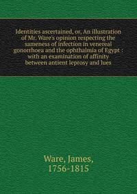 Identities ascertained, or, An illustration of Mr. Ware's opinion respecting the sameness of infection in venereal gonorrhoea and the ophthalmia of Egypt : with an examination of affinity between antient leprosy and lues