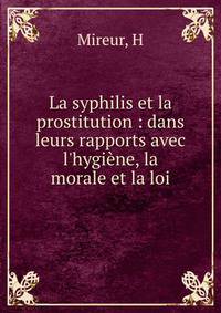 La syphilis et la prostitution : dans leurs rapports avec l'hygi?ne, la morale et la loi