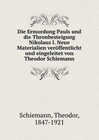 Die Ermordung Pauls und die Thronbesteigung Nikolaus I. Neue Materialien veroffentlicht und eingeleitet von Theodor Schiemann