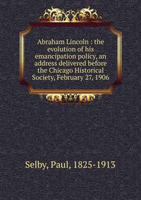 Abraham Lincoln : the evolution of his emancipation policy, an address delivered before the Chicago Historical Society, February 27, 1906