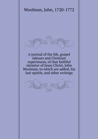 A journal of the life, gospel labours and Christian experiences, of that faithful minister of Jesus Christ, John Woolman, to which are added, his last epistle, and other writings