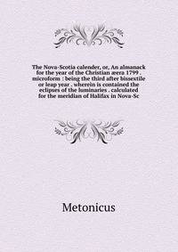 The Nova-Scotia calender, or, An almanack for the year of the Christian ?era 1799 . microform : being the third after bissextile or leap year . wherein is contained the eclipses of the luminaries . calculated for the meridian of Halifax in Nova-Sc