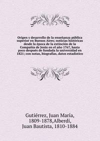 Origen y desarrollo de la ense?anza p?blica superior en Buenos Aires; noticias hist?ricas desde la ?poca de la extinci?n de la Compa??a de Jes?s en el a?o 1767, hasta poco despu?s de fundada la universidad en 1821; con notas, biograf?as, datos estad?