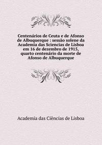 Centen?rios de Ceuta e de Afonso de Albuquerque : sess?o solene da Academia das Sciencias de Lisboa em 16 de dezembro de 1915, quarto centen?rio da morte de Afonso de Albuquerque