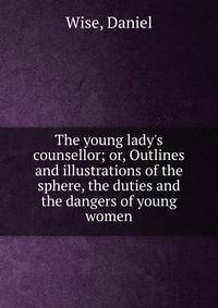 The young lady's counsellor; or, Outlines and illustrations of the sphere, the duties and the dangers of young women