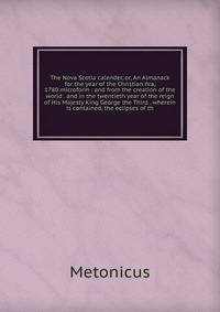 The Nova Scotia calender, or, An Almanack for the year of the Christian ?ra, 1780 microform : and from the creation of the world . and in the twentieth year of the reign of His Majesty King George the Third . wherein is contained, the eclipses of th