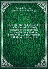 The echo: or, The battle of the shells, a satirical parody of rhyme of the celebrated letters of Messrs. Guthrie, Bronson &amp; O'Conor, together with the original letters
