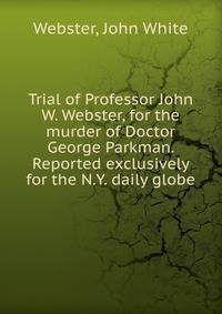 Trial of Professor John W. Webster, for the murder of Doctor George Parkman. Reported exclusively for the N.Y. daily globe