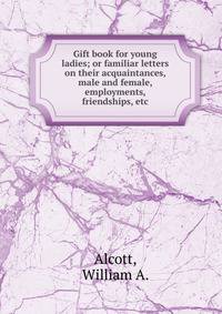 Gift book for young ladies; or familiar letters on their acquaintances, male and female, employments, friendships, etc.