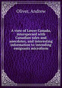 A view of Lower Canada, interspersed with Canadian tales and anecdotes, and interesting information to intending emigrants microform