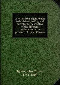 A letter from a gentleman to his friend, in England microform : descriptive of the different settlements in the province of Upper Canada